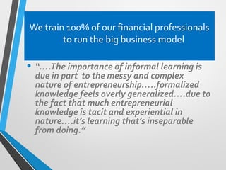 We train 100% of our financial professionals
to run the big business model
• “….The importance of informal learning is
due in part to the messy and complex
nature of entrepreneurship…..formalized
knowledge feels overly generalized….due to
the fact that much entrepreneurial
knowledge is tacit and experiential in
nature….it’s learning that’s inseparable
from doing.”
 