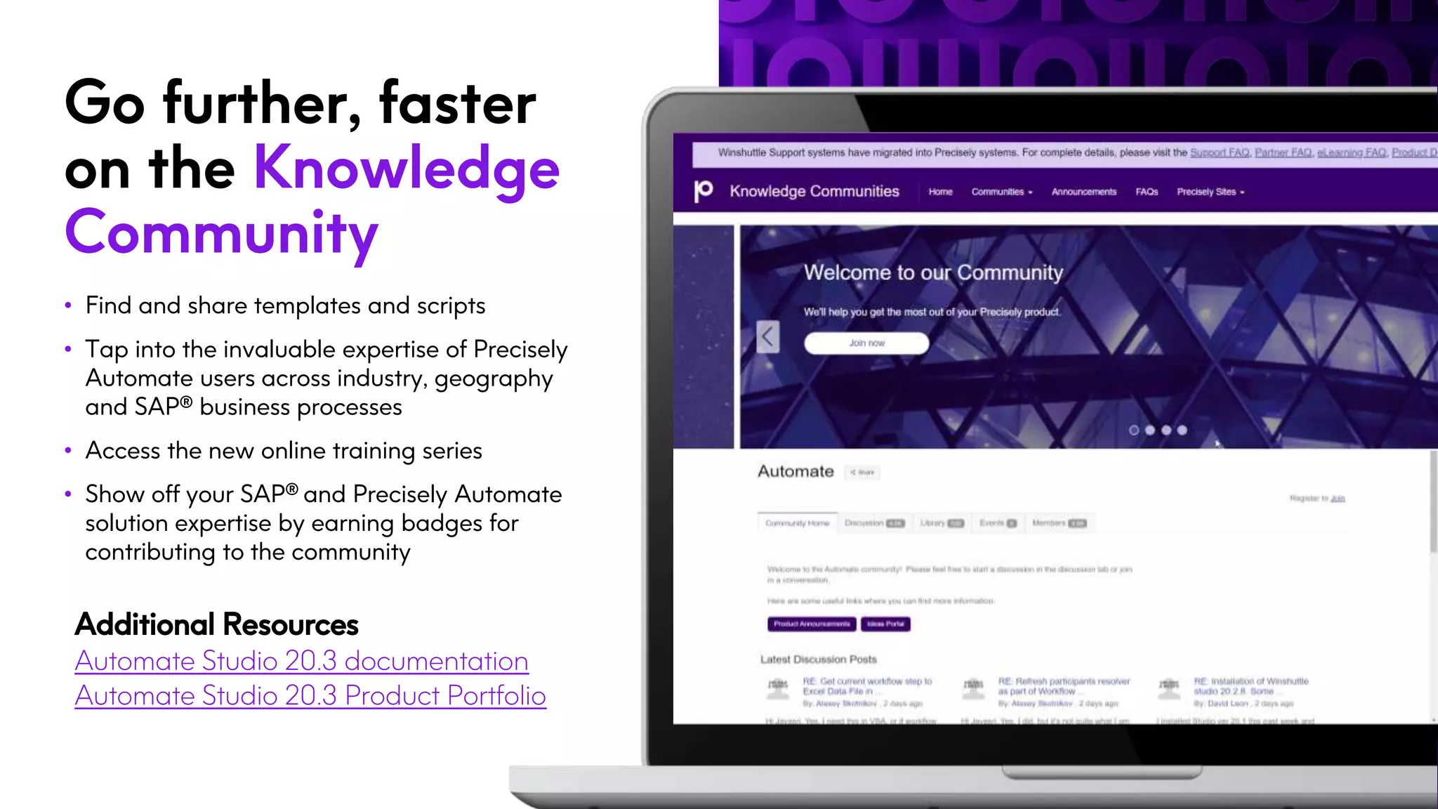 Go further, faster
on the Knowledge
Community
• Find and share templates and scripts
• Tap into the invaluable expertise of Precisely
Automate users across industry, geography
and SAP® business processes
• Access the new online training series
• Show off your SAP® and Precisely Automate
solution expertise by earning badges for
contributing to the community
Additional Resources
Automate Studio 20.3 documentation
Automate Studio 20.3 Product Portfolio
 