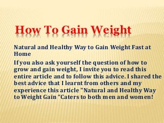 How To Gain Weight
Natural and Healthy Way to Gain Weight Fast at
Home
If you also ask yourself the question of how to
grow and gain weight, I invite you to read this
entire article and to follow this advice. I shared the
best advice that I learnt from others and my
experience this article "Natural and Healthy Way
to Weight Gain “Caters to both men and women!
 