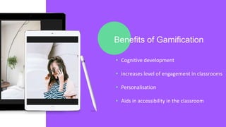 Benefits of Gamification
• Cognitive development
• increases level of engagement in classrooms
• Personalisation
• Aids in accessibility in the classroom
 