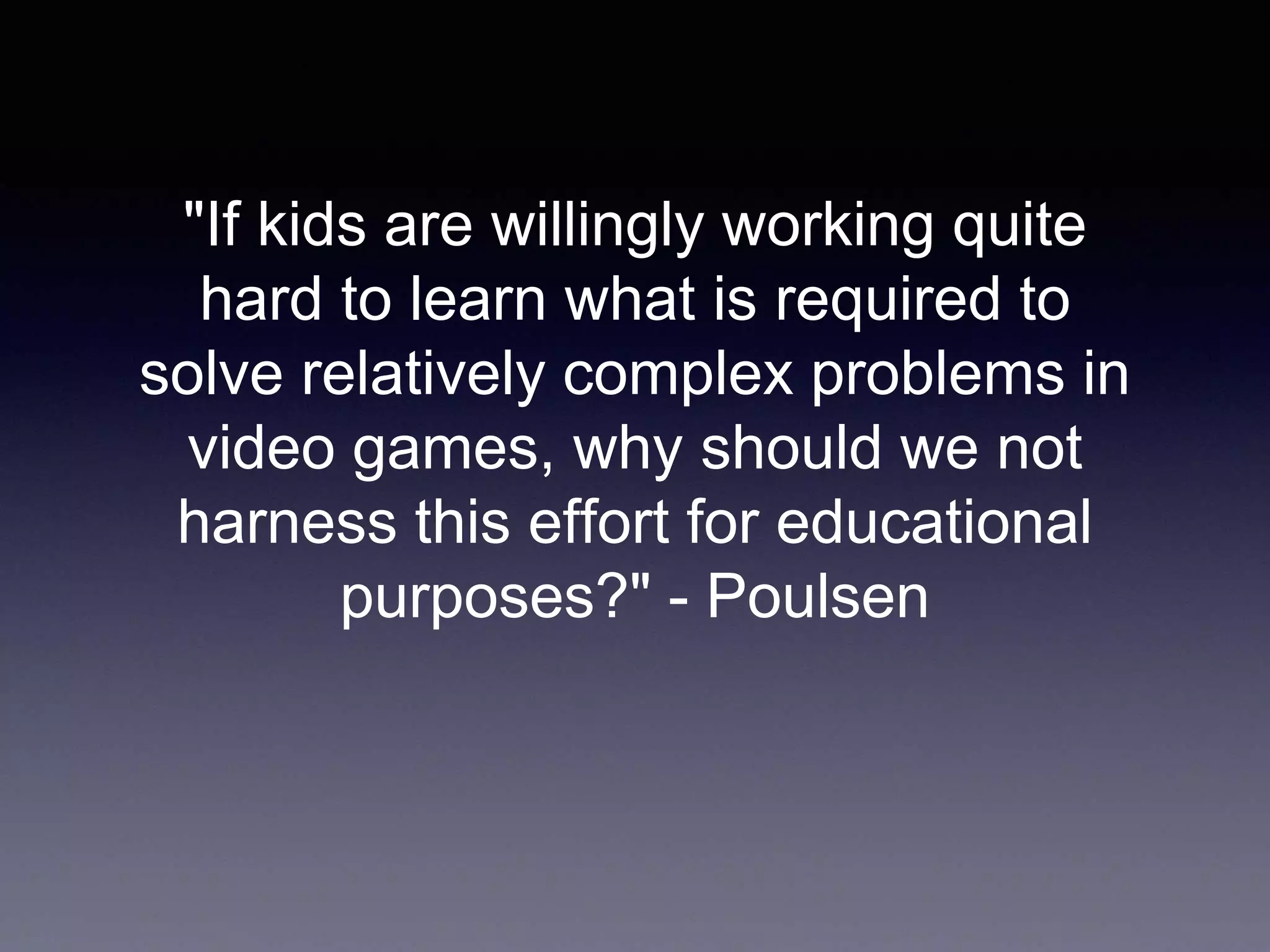 "If kids are willingly working quite
hard to learn what is required to
solve relatively complex problems in
video games, why should we not
harness this effort for educational
purposes?" - Poulsen
 
