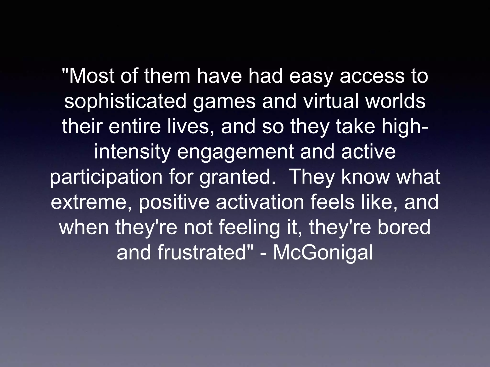 "Most of them have had easy access to
sophisticated games and virtual worlds
their entire lives, and so they take high-
intensity engagement and active
participation for granted. They know what
extreme, positive activation feels like, and
when they're not feeling it, they're bored
and frustrated" - McGonigal
 
