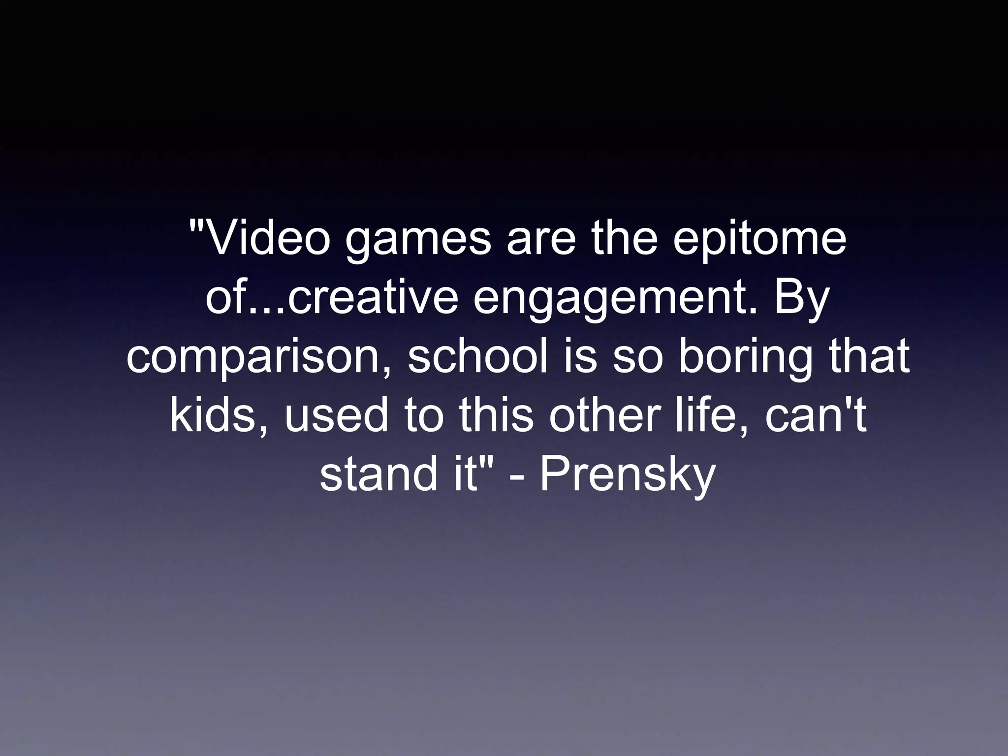 "Video games are the epitome
of...creative engagement. By
comparison, school is so boring that
kids, used to this other life, can't
stand it" - Prensky
 