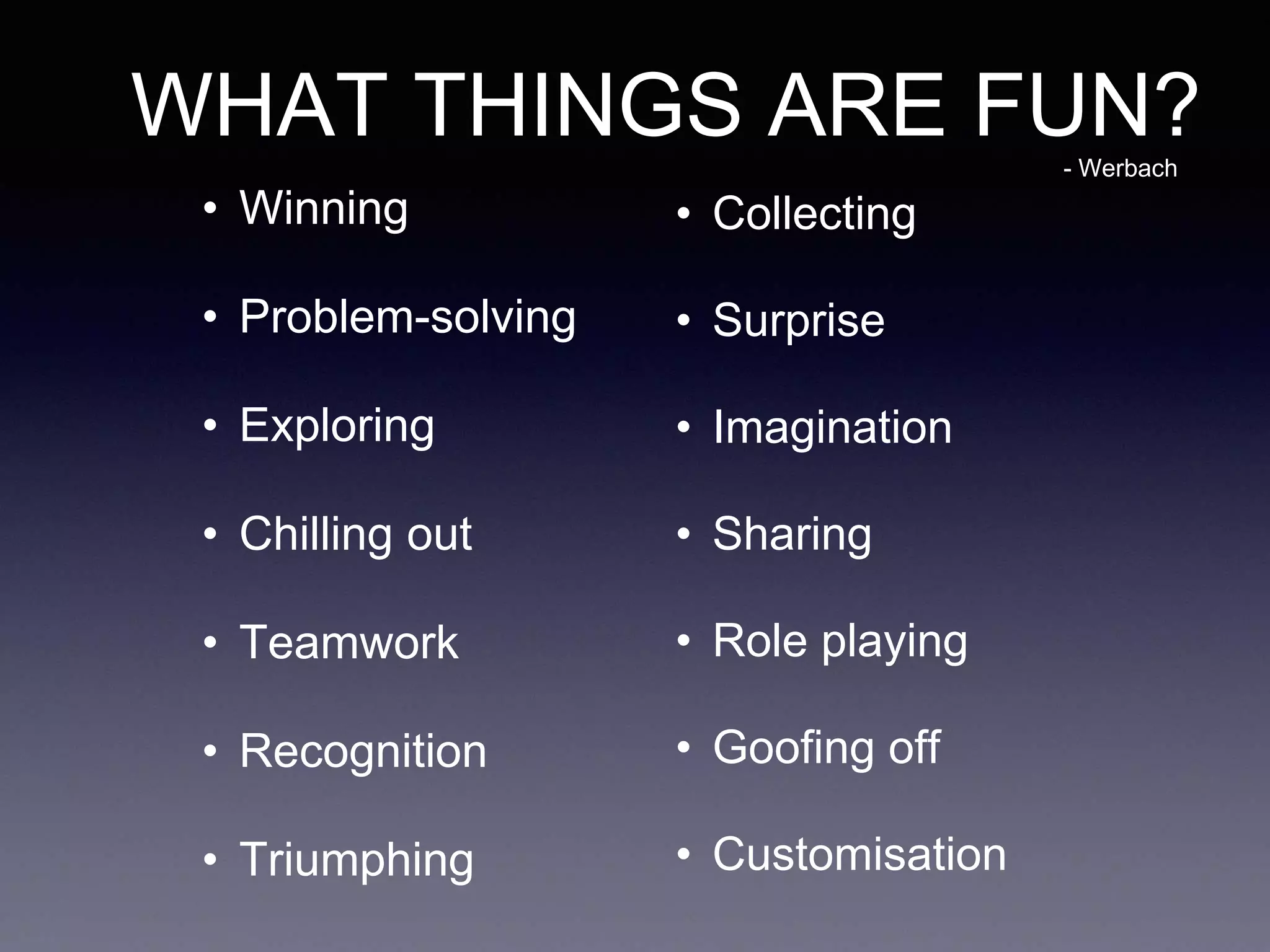 WHAT THINGS ARE FUN?
• Winning
• Problem-solving
• Exploring
• Chilling out
• Teamwork
• Recognition
• Triumphing
• Collecting
• Surprise
• Imagination
• Sharing
• Role playing
• Goofing off
• Customisation
- Werbach
 