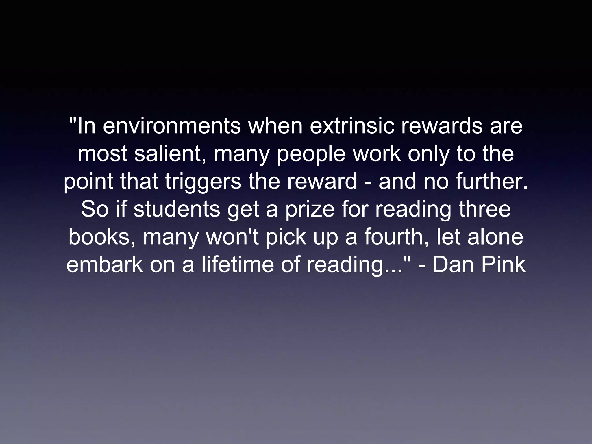 "In environments when extrinsic rewards are
most salient, many people work only to the
point that triggers the reward - and no further.
So if students get a prize for reading three
books, many won't pick up a fourth, let alone
embark on a lifetime of reading..." - Dan Pink
 