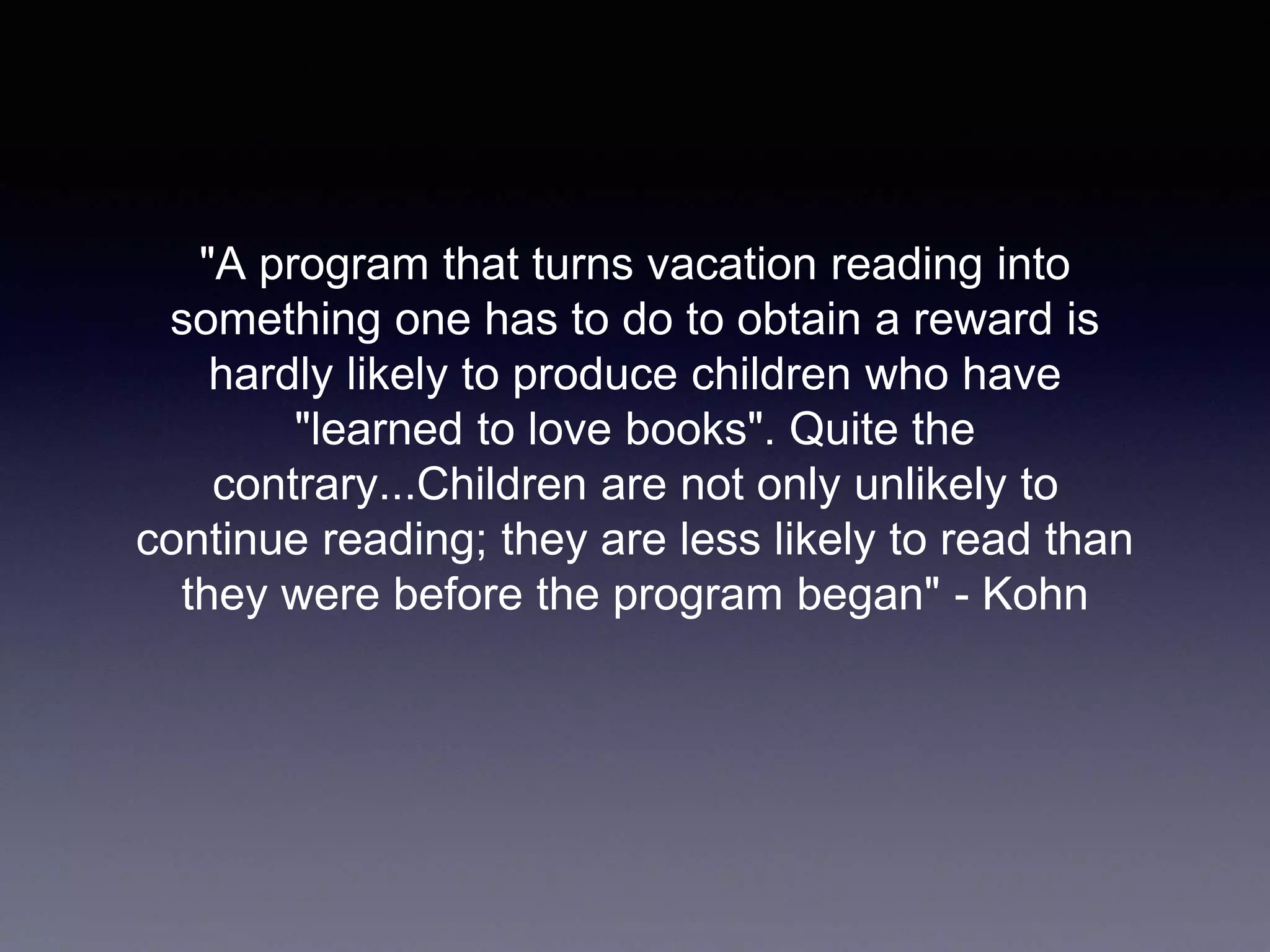 "A program that turns vacation reading into
something one has to do to obtain a reward is
hardly likely to produce children who have
"learned to love books". Quite the
contrary...Children are not only unlikely to
continue reading; they are less likely to read than
they were before the program began" - Kohn
 