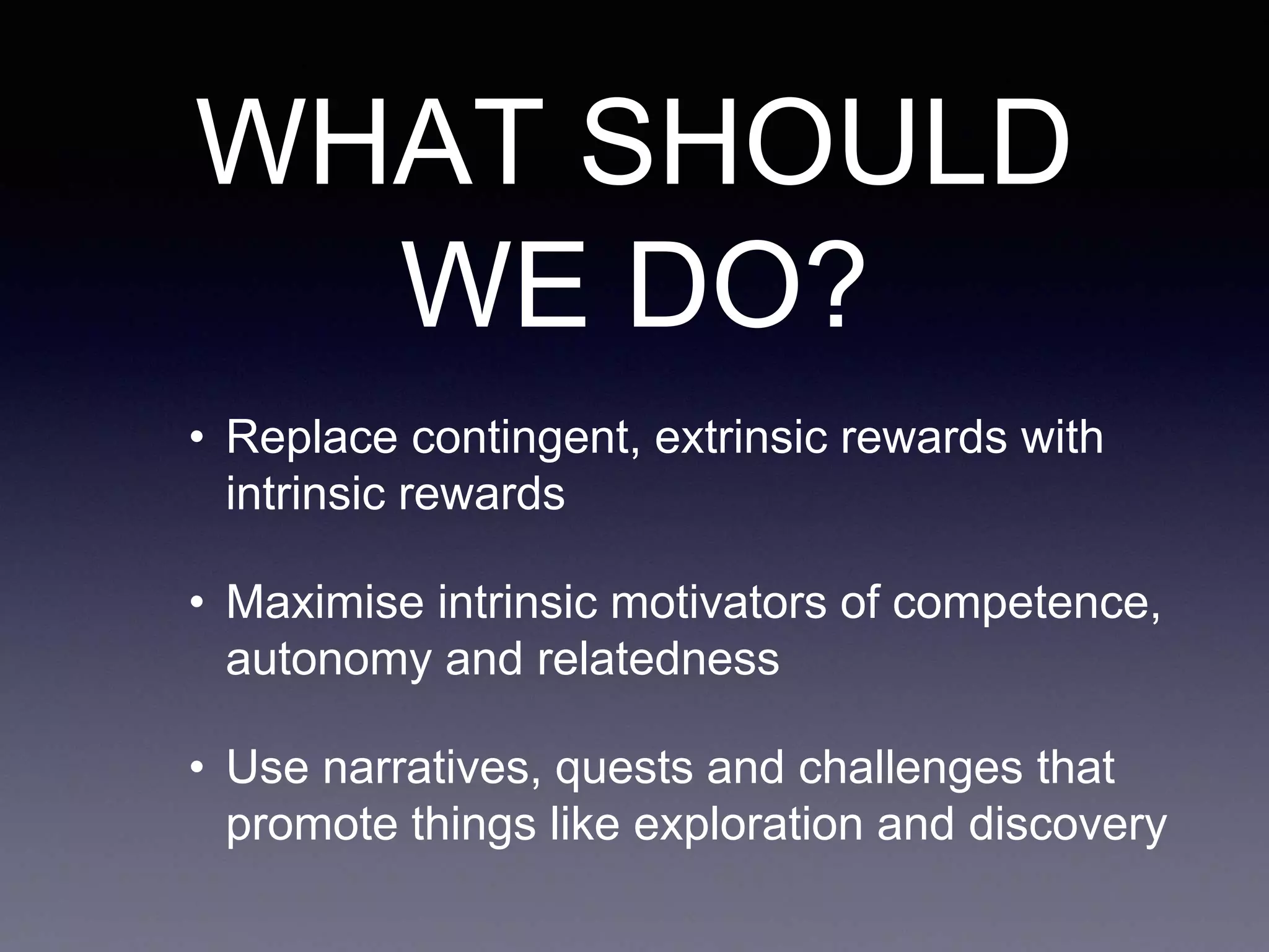 WHAT SHOULD
WE DO?
• Replace contingent, extrinsic rewards with
intrinsic rewards
• Maximise intrinsic motivators of competence,
autonomy and relatedness
• Use narratives, quests and challenges that
promote things like exploration and discovery
 