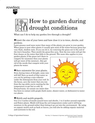 How to garden during
                                   drought conditions
        What can I do to help my garden live through a drought?

        ✸Limit the size of your lawn and how close it is to trees, shrubs, and
        gardens.
        Lawn grasses need more water than many of the plants you grow in your garden.
        When grass is near other plants it usually gets most of the water because grass has
        very thick, shallow roots. If you can do it, try removing the grass out to the end of
        the tree’s branches. Then mulch the grass-free area. Now the tree roots will get the
        first chance at the water that falls to the ground. The same idea applies to your
        garden plants; if the grass isn’t there to
        compete for rainwater then your plants
        will get more of the moisture. Also get
        rid of the weeds that compete with your
        plants for water.

        ✸Save rainwater for your plants.
        Even during times of drought, some rain
        will fall! Save as much of that water as
        you can by putting a rain collector
        under the downspouts from your roof. In
        the house, save the water that you run
        from the tap while you’re waiting for the
        temperature to get hot or cold. In
        Pennsylvania, we cannot use water that
        has been in contact with people (bath water, shower water, or dishwater) to water
        our plants.

        ✸Mulch and mulch properly.
        Use 2 to 3 inches of mulch around trees and shrubs, 1 to 2 inches around vegetable
        and flower plants. Mulch will keep the soil temperature cooler and it will keep
        moisture in the ground rather than letting it go out into the environment. By using
        an organic mulch such as bark or leaves, you will also be adding organic material
        and nutrients to the soil.

College of Agricultural Sciences             Penn State, U.S. Department of Agriculture, and Pennsylvania Counties Cooperating
                                                                                               An Equal Opportunity University
 