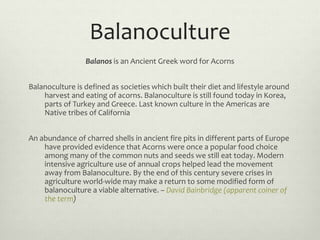 Balanoculture
Balanos is an Ancient Greek word for Acorns
Balanoculture is defined as societies which built their diet and...