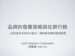 品牌的發展策略與社群行銷
JustV Solution Corporation
林義捷 Ivan Lin
- 在供過於求的年代建立一個銷售倍增的藍海策略
 