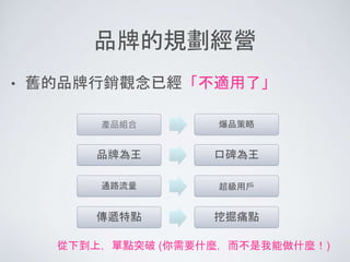 品牌的規劃經營
• 舊的品牌行銷觀念已經「不適用了」
產品組合 爆品策略
品牌為王 口碑為王
通路流量 超級用戶
傳遞特點 挖掘痛點
從下到上，單點突破 (你需要什麼，而不是我能做什麼！)
 