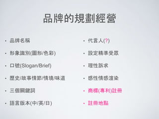 品牌的規劃經營
• 品牌名稱
• 形象識別(圖形/色彩)
• 口號(Slogan/Brief)
• 歷史/故事情節/情境/味道
• 三個關鍵詞
• 語言版本(中/英/日)
• 代言人(?)
• 設定精準受眾
• 理性訴求
• 感性情感渲染
• 商標(專利)註冊
• 註冊地點
 