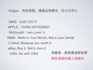 NIKE: JUST DO IT
Solgan：有記憶點、傳遞品牌價值、點出差異化
APPLE: THINK DIFFERENT
McDonald: I am Lovin’ it
M&M: Melts in Your Mouth, Not in your hands
L’Oreal: Because you worth it
eBay: Buy it, Sell it, love it
VISA: Go with VISA 談願景：隨發展過程改變
簡短清楚的讓人認識你
 