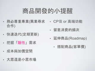 商品開發的小提醒
• 務必尊重專業(異業尋求
合作)
• 快速迭代(定期更新)
• 挖掘「隱性」需求
• 成本與加價空間
• 大眾還是小眾市場
• CP值 or 高端功能
• 留意消費的頻次
• 延伸商品(Roadmap)
• 搭配商品(客單價)
 