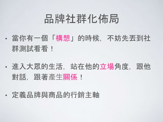 品牌社群化佈局
• 當你有一個「構想」的時候，不妨先丟到社
群測試看看！
• 進入大眾的生活，站在他的立場角度，跟他
對話，跟著產生關係！
• 定義品牌與商品的行銷主軸
 