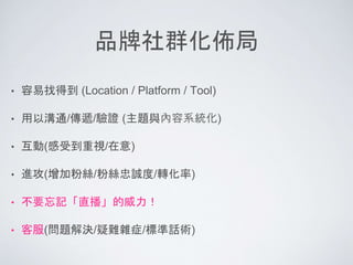 品牌社群化佈局
• 容易找得到 (Location / Platform / Tool)
• 用以溝通/傳遞/驗證 (主題與內容系統化)
• 互動(感受到重視/在意)
• 進攻(增加粉絲/粉絲忠誠度/轉化率)
• 不要忘記「直播」的威力！
• 客服(問題解決/疑難雜症/標準話術)
 