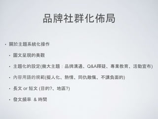 品牌社群化佈局
• 關於主題系統化操作
• 圖文呈現的美觀
• 主題化的設定(幾大主題：品牌溝通、Q&A釋疑、專業教育、活動宣布)
• 內容用語的規範(擬人化、熱情、同仇敵愾、不講負面的)
• 長文 or 短文 (目的?、地區?)
• 發文頻率 & 時間
 