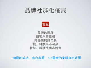 品牌社群化佈局
客服
品牌的態度
對客戶的重視
搏感情的好工具
提升轉換率不可少
耗材、維護性商品銷售
淘寶的成功，來自客服，1/3電商的業績來自客服
 