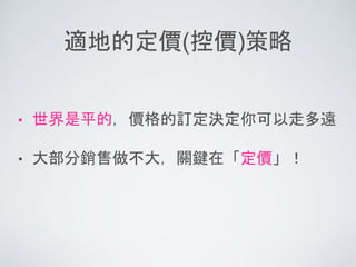 適地的定價(控價)策略
• 世界是平的，價格的訂定決定你可以走多遠
• 大部分銷售做不大，關鍵在「定價」！
 