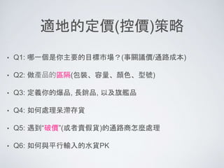 適地的定價(控價)策略
• Q1: 哪一個是你主要的目標市場？(事關議價/通路成本)
• Q2: 做產品的區隔(包裝、容量、顏色、型號)
• Q3: 定義你的爆品, 長銷品, 以及旗艦品
• Q4: 如何處理呆滯存貨
• Q5: 遇到“破價”(或者賣假貨)的通路商怎麼處理
• Q6: 如何與平行輸入的水貨PK
 
