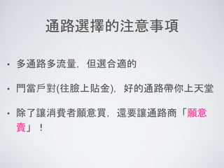 通路選擇的注意事項
• 多通路多流量，但選合適的
• 門當戶對(往臉上貼金)，好的通路帶你上天堂
• 除了讓消費者願意買，還要讓通路商「願意
賣」！
 