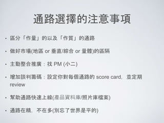 通路選擇的注意事項
• 區分「作量」的以及「作質」的通路
• 做好市場(地區 or 垂直/綜合 or 量體)的區隔
• 主動整合推廣：找 PM (小二)
• 增加談判籌碼：設定你對每個通路的 score card，並定期
review
• 幫助通路快速上線(產品資料庫/照片庫檔案)
• 通路在精，不在多(別忘了世界是平的)
 