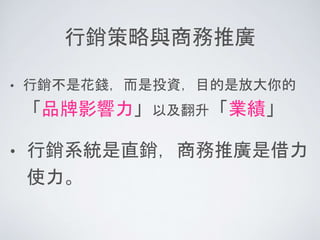 行銷策略與商務推廣
• 行銷不是花錢，而是投資，目的是放大你的
「品牌影響力」以及翻升「業績」
• 行銷系統是直銷，商務推廣是借力
使力。
 