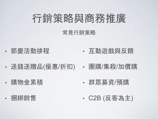 行銷策略與商務推廣
• 節慶活動排程
• 送錢送贈品(優惠/折扣)
• 購物金累積
• 捆綁銷售
• 互動遊戲與反饋
• 團購/集殺/加價購
• 群眾募資/預購
• C2B (反客為主)
常見行銷策略
 