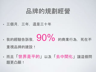 品牌的規劃經營
• 三個月，三年，還是三十年
• 我的經驗告訴我，90% 的商業行為，死在不
重視品牌的建設！
• 而且「世界是平的」以及「去中間化」讓這個問
題更凸顯！
 