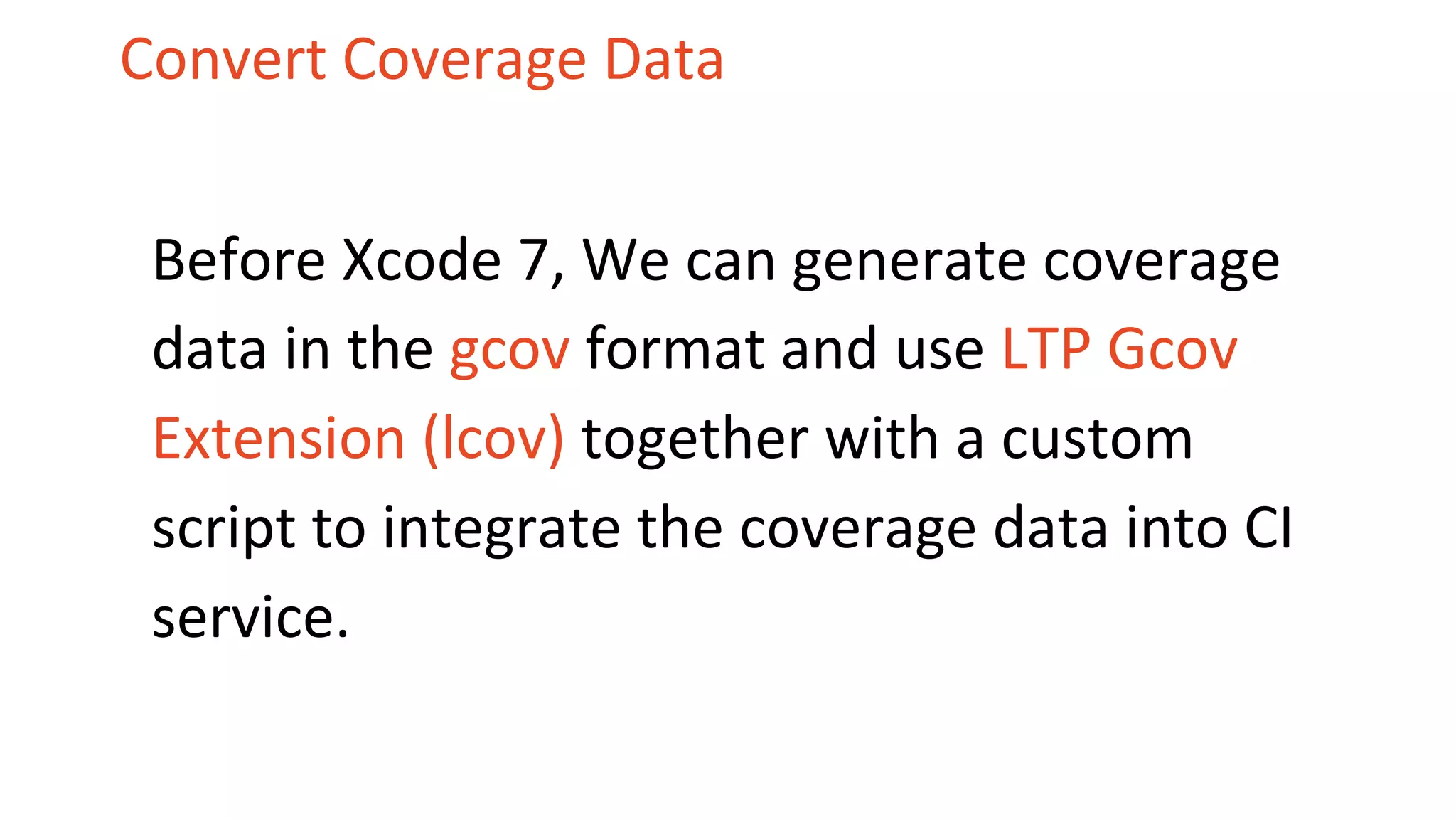 Convert Coverage Data Before Xcode 7, We can generate coverage data in the gcov format and use LTP Gcov Extension (lcov) together with a custom script to integrate the coverage data into CI service. 
