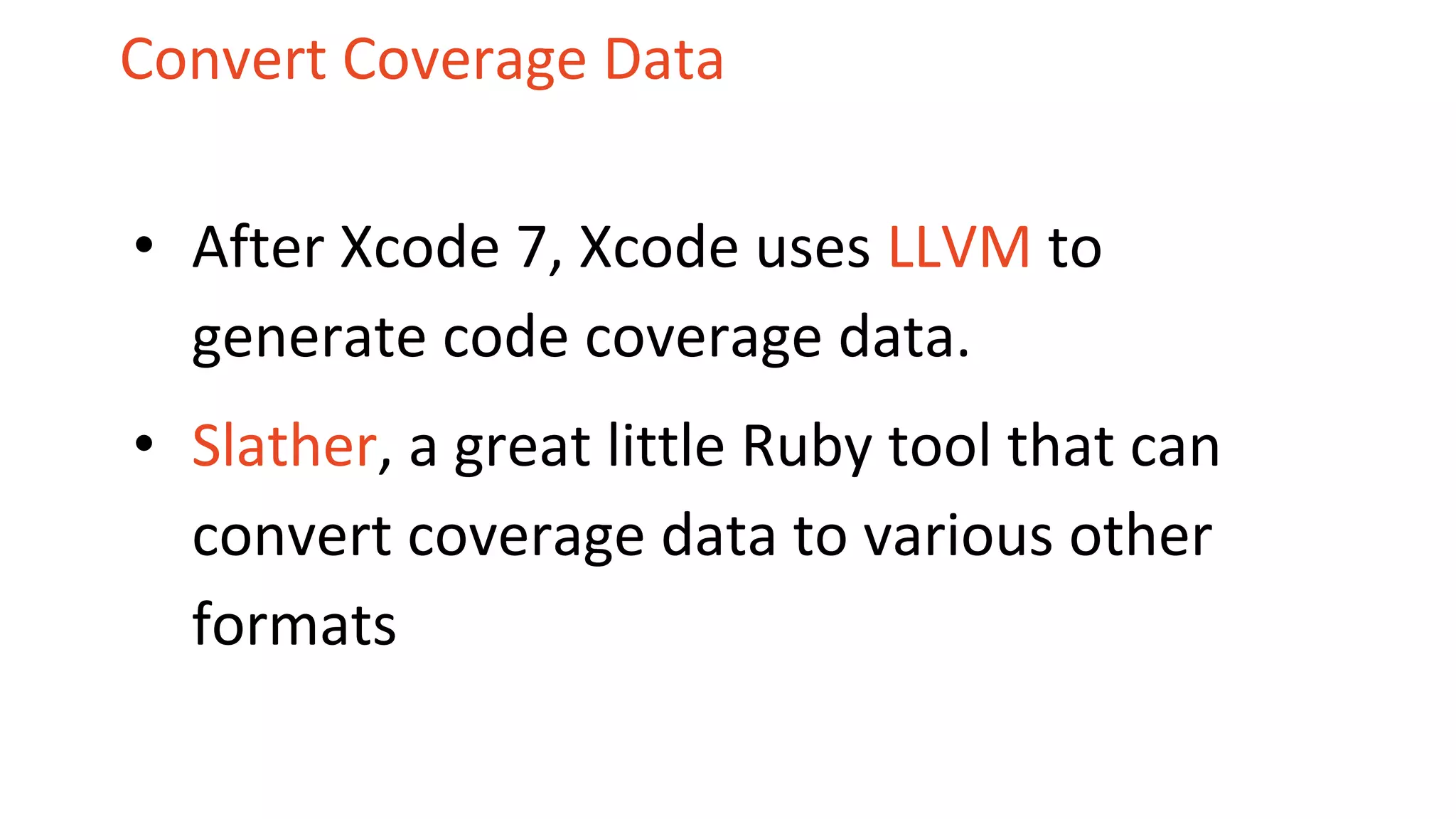 Convert Coverage Data • After Xcode 7, Xcode uses LLVM to generate code coverage data. • Slather, a great little Ruby tool that can convert coverage data to various other formats 