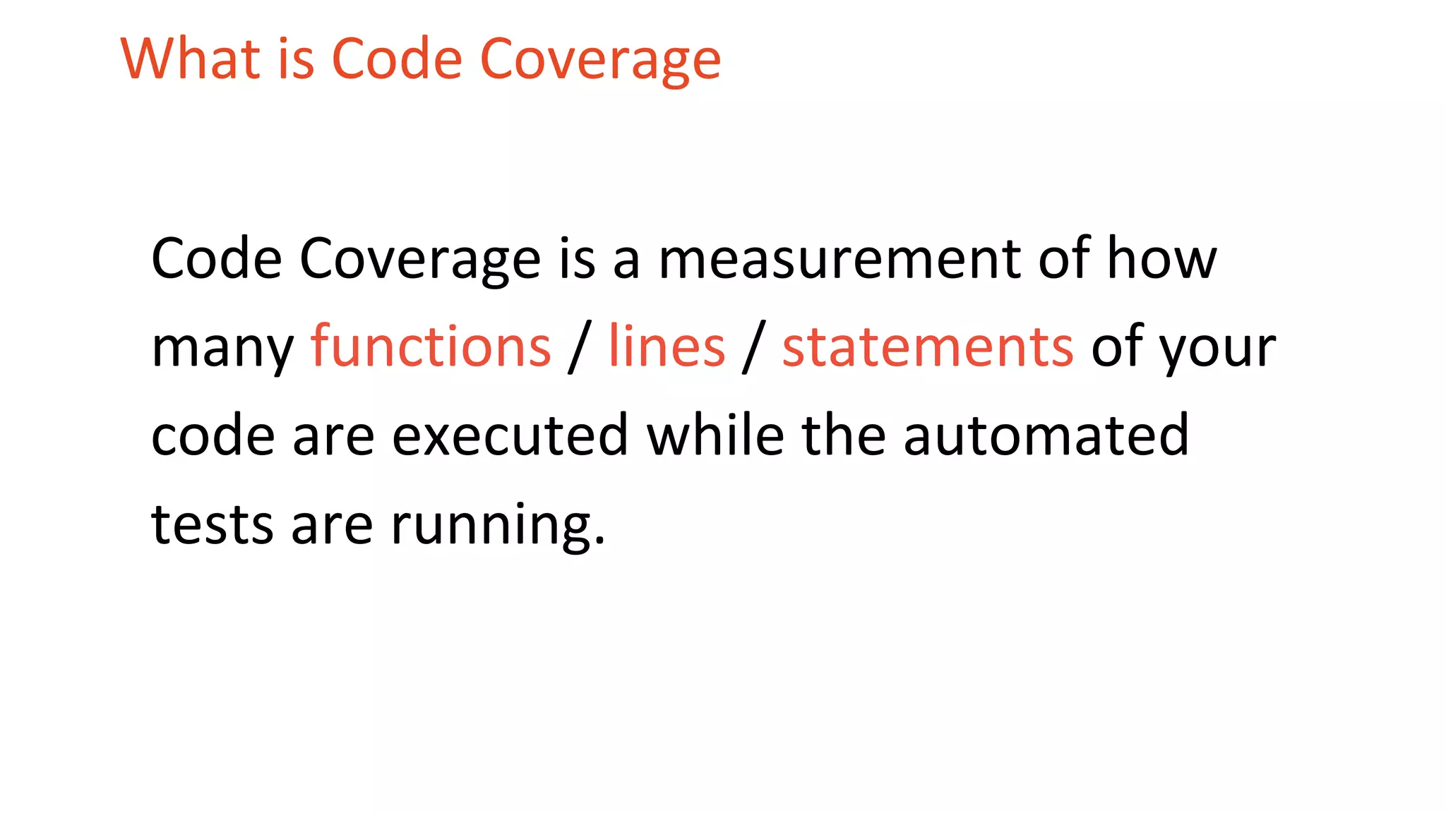 What is Code Coverage Code Coverage is a measurement of how many functions / lines / statements of your code are executed while the automated tests are running. 