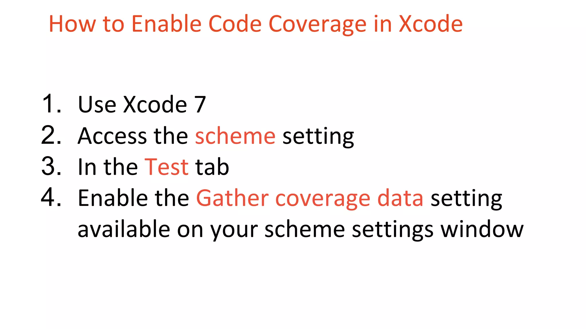 How to Enable Code Coverage in Xcode 1. Use Xcode 7 2. Access the scheme setting 3. In the Test tab 4. Enable the Gather coverage data setting available on your scheme settings window 