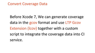 Convert Coverage Data
Before Xcode 7, We can generate coverage
data in the gcov format and use LTP Gcov
Extension (lcov) together with a custom
script to integrate the coverage data into CI
service.
 