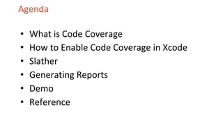 Agenda
• What is Code Coverage
• How to Enable Code Coverage in Xcode
• Slather
• Generating Reports
• Demo
• Reference
 