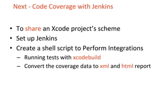 Next - Code Coverage with Jenkins
• To share an Xcode project’s scheme
• Set up Jenkins
• Create a shell script to Perform Integrations
– Running tests with xcodebuild
– Convert the coverage data to xml and html report
 