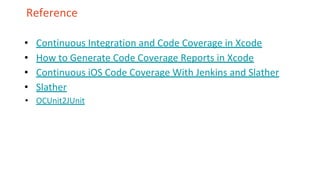 Reference
• Continuous Integration and Code Coverage in Xcode
• How to Generate Code Coverage Reports in Xcode
• Continuous iOS Code Coverage With Jenkins and Slather
• Slather
• OCUnit2JUnit
 