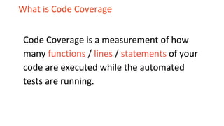 What is Code Coverage
Code Coverage is a measurement of how
many functions / lines / statements of your
code are executed while the automated
tests are running.
 