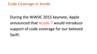 Code Coverage in Xcode
During the WWDC 2015 keynote, Apple
announced that Xcode 7 would introduce
support of code coverage for our beloved
Swift.
 