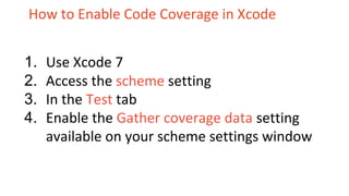 How to Enable Code Coverage in Xcode
1. Use Xcode 7
2. Access the scheme setting
3. In the Test tab
4. Enable the Gather coverage data setting
available on your scheme settings window
 