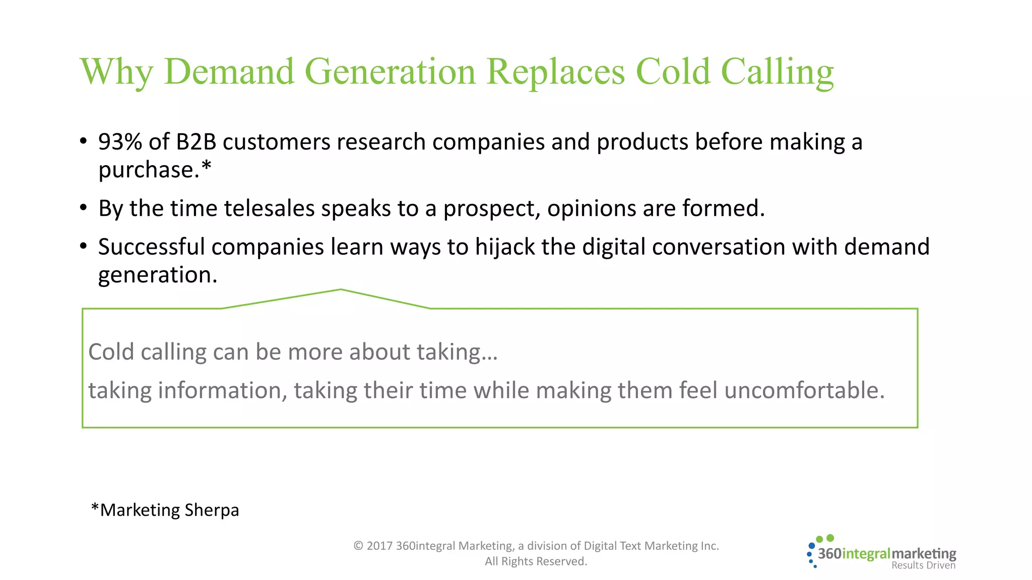 • 93% of B2B customers research companies and products before making a
purchase.*
• By the time telesales speaks to a prospect, opinions are formed.
• Successful companies learn ways to hijack the digital conversation with demand
generation.
Cold calling can be more about taking…
taking information, taking their time while making them feel uncomfortable.
Why Demand Generation Replaces Cold Calling
*Marketing Sherpa
© 2017 360integral Marketing, a division of Digital Text Marketing Inc.
All Rights Reserved.
 