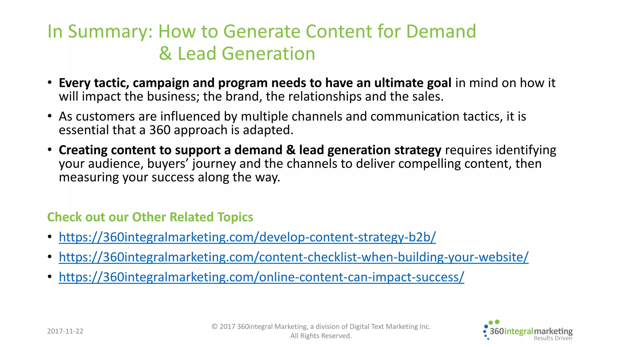 In Summary: How to Generate Content for Demand
& Lead Generation
• Every tactic, campaign and program needs to have an ultimate goal in mind on how it
will impact the business; the brand, the relationships and the sales.
• As customers are influenced by multiple channels and communication tactics, it is
essential that a 360 approach is adapted.
• Creating content to support a demand & lead generation strategy requires identifying
your audience, buyers’ journey and the channels to deliver compelling content, then
measuring your success along the way.
Check out our Other Related Topics
• https://360integralmarketing.com/develop-content-strategy-b2b/
• https://360integralmarketing.com/content-checklist-when-building-your-website/
• https://360integralmarketing.com/online-content-can-impact-success/
2017-11-22
© 2017 360integral Marketing, a division of Digital Text Marketing Inc.
All Rights Reserved.
 