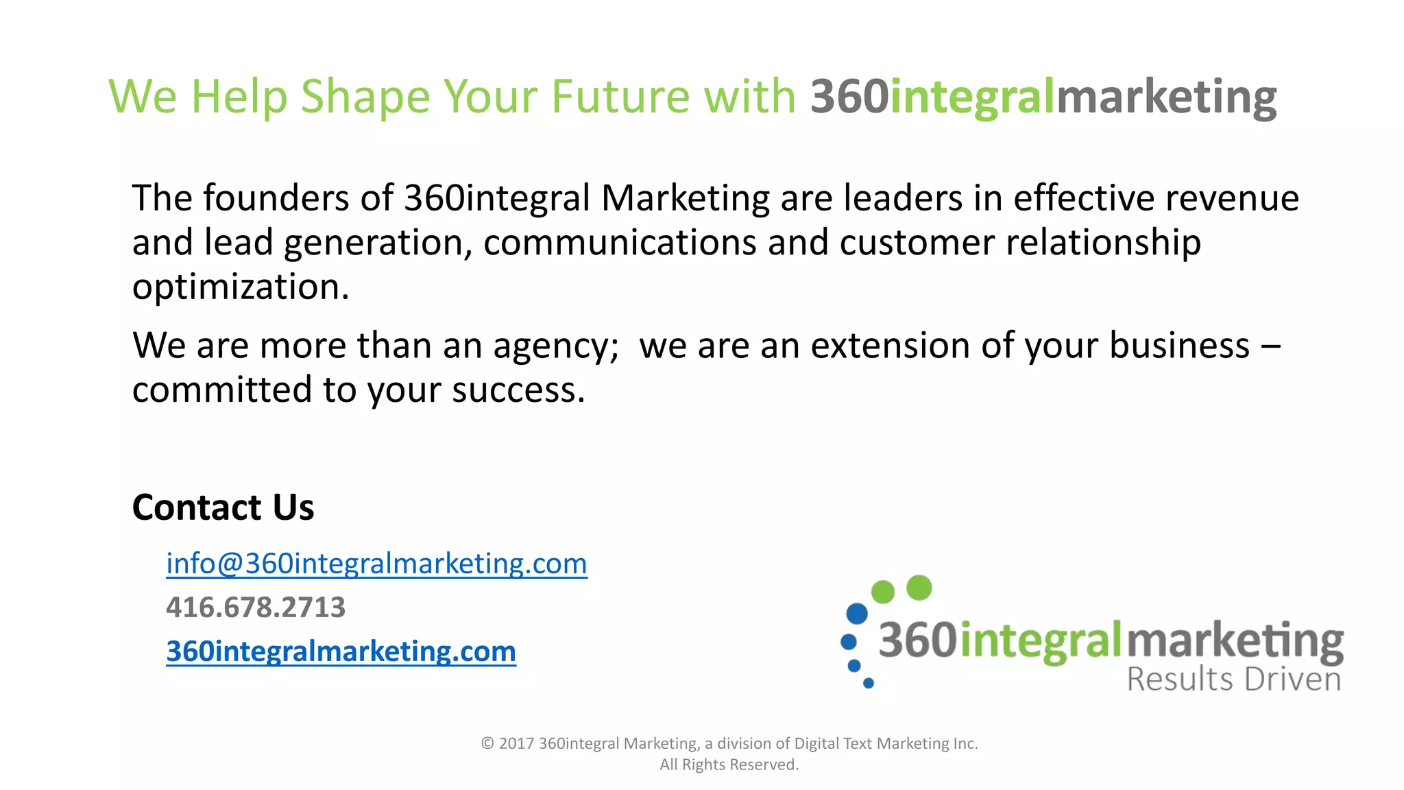 We Help Shape Your Future with 360integralmarketing
The founders of 360integral Marketing are leaders in effective revenue
and lead generation, communications and customer relationship
optimization.
We are more than an agency; we are an extension of your business ‒
committed to your success.
Contact Us
info@360integralmarketing.com
416.678.2713
360integralmarketing.com
© 2017 360integral Marketing, a division of Digital Text Marketing Inc.
All Rights Reserved.
 