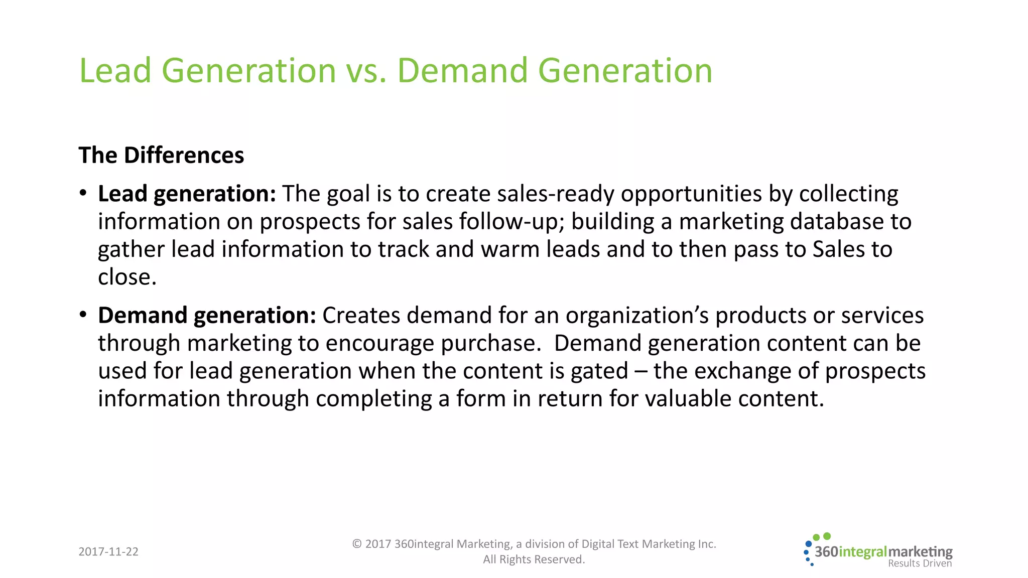 Lead Generation vs. Demand Generation
The Differences
• Lead generation: The goal is to create sales-ready opportunities by collecting
information on prospects for sales follow-up; building a marketing database to
gather lead information to track and warm leads and to then pass to Sales to
close.
• Demand generation: Creates demand for an organization’s products or services
through marketing to encourage purchase. Demand generation content can be
used for lead generation when the content is gated – the exchange of prospects
information through completing a form in return for valuable content.
2017-11-22
© 2017 360integral Marketing, a division of Digital Text Marketing Inc.
All Rights Reserved.
 