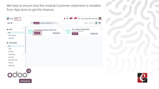 Enterprise
We have to ensure that the module Customer statement is installed
from App store to get this feature.
 