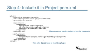 Step 4: Include it in Project pom.xml
<plugin>
<groupId>com.speedment</groupId>
<artifactId>speedment-maven-plugin</artifactId>
<version>3.0.3</version>
<dependencies>
<dependency>
<groupId>com.example</groupId>
<artifactId>point-plugin</artifactId>
<version>1.0.0-SNAPSHOT</version>
</dependency>
</dependencies>
<configuration>
<components>
<component>com.example.pointplugin.PointPlugin</component>
</components>
</configuration>
</plugin>
This tells Speedment to load the plugin
Make sure our plugin project is on the classpath
 