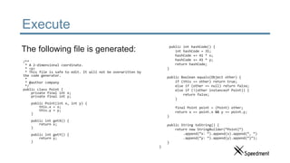 Execute
/**
* A 2-dimensional coordinate.
* <p>
* This file is safe to edit. It will not be overwritten by
the code generator.
*
* @author company
*/
public class Point {
private final int x;
private final int y;
public Point(int x, int y) {
this.x = x;
this.y = y;
}
public int getX() {
return x;
}
public int getY() {
return y;
}
The following file is generated: public int hashCode() {
int hashCode = 31;
hashCode += 41 * x;
hashCode += 41 * y;
return hashCode;
}
public Boolean equals(Object other) {
if (this == other) return true;
else if (other == null) return false;
else if (!(other instanceof Point)) {
return false;
}
final Point point = (Point) other;
return x == point.x && y == point.y;
}
public String toString() {
return new StringBuilder(“Point{”)
.append(“x: “).append(x).append(“, “)
.append(“y: “).append(y).append(“}”);
}
}
 