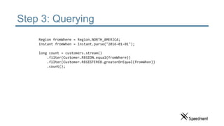 Step 3: Querying
Region fromWhere = Region.NORTH_AMERICA;
Instant fromWhen = Instant.parse("2016-01-01");
long count = customers.stream()
.filter(Customer.REGION.equal(fromWhere))
.filter(Customer.REGISTERED.greaterOrEqual(fromWhen))
.count();
 