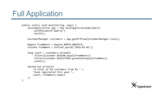 Full Application
public static void main(String… args) {
SalesApplication app = new SalesApplicationBuilder()
.withPassword("qwerty")
.build();
CustomerManager customers = app.getOrThrow(CustomerManager.class);
Region fromWhere = Region.NORTH_AMERICA;
Instant fromWhen = Instant.parse("2016-01-01");
long count = customers.stream()
.filter(Customer.REGION.equal(fromWhere))
.filter(Customer.REGISTERED.greaterOrEqual(fromWhen))
.count();
System.out.println(
"A total of %d customers from %s " +
"have registered this year.",
count, fromWhere.name()
);
}
 