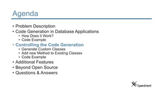 Agenda
• Problem Description
• Code Generation in Database Applications
• How Does it Work?
• Code Example
• Controlling the Code Generation
• Generate Custom Classes
• Add new Method to Existing Classes
• Code Example
• Additional Features
• Beyond Open Source
• Questions & Answers
 